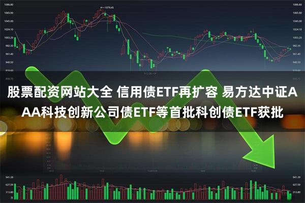 股票配资网站大全 信用债ETF再扩容 易方达中证AAA科技创新公司债ETF等首批科创债ETF获批