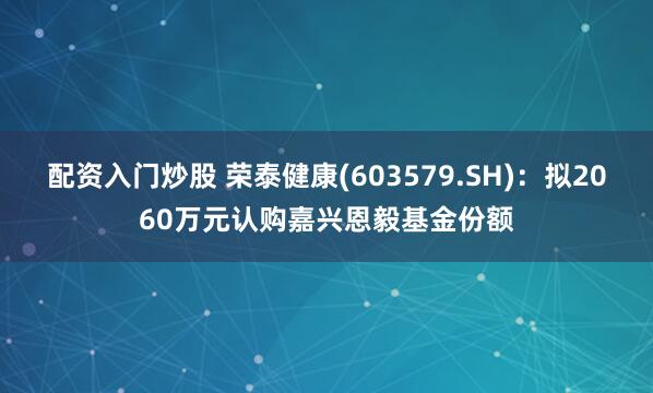 配资入门炒股 荣泰健康(603579.SH)：拟2060万元认购嘉兴恩毅基金份额