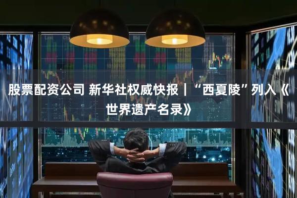 股票配资公司 新华社权威快报｜“西夏陵”列入《世界遗产名录》