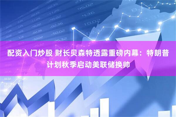 配资入门炒股 财长贝森特透露重磅内幕：特朗普计划秋季启动美联储换帅