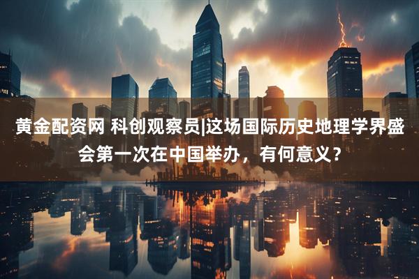 黄金配资网 科创观察员|这场国际历史地理学界盛会第一次在中国举办，有何意义？