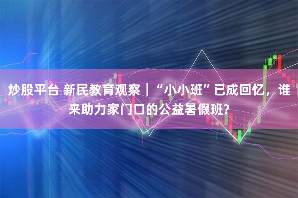 炒股平台 新民教育观察｜“小小班”已成回忆，谁来助力家门口的公益暑假班？