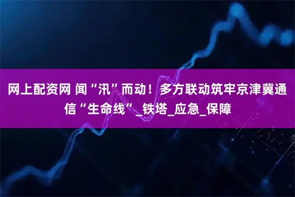 网上配资网 闻“汛”而动！多方联动筑牢京津冀通信“生命线”_铁塔_应急_保障