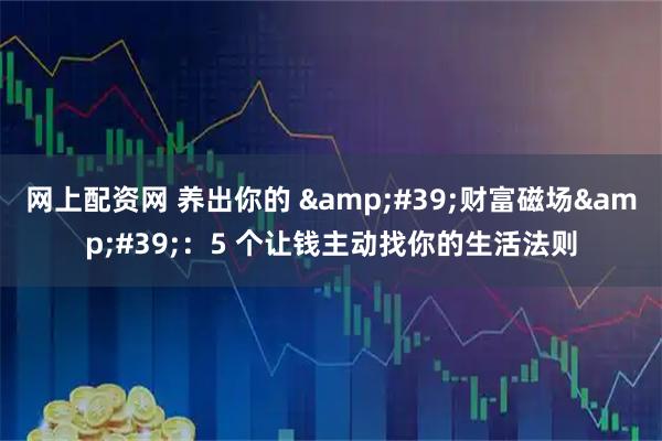 网上配资网 养出你的 &#39;财富磁场&#39;：5 个让钱主动找你的生活法则