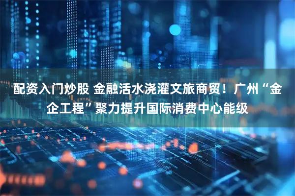 配资入门炒股 金融活水浇灌文旅商贸！广州“金企工程”聚力提升国际消费中心能级