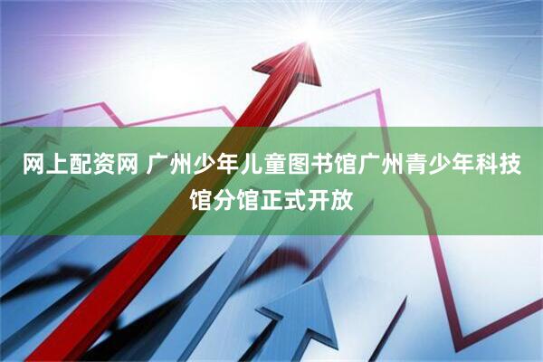 网上配资网 广州少年儿童图书馆广州青少年科技馆分馆正式开放