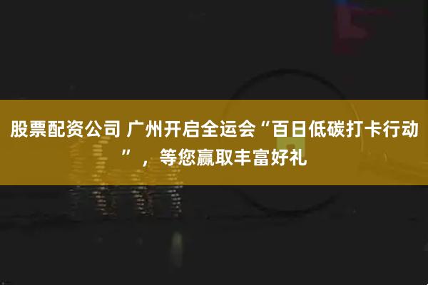 股票配资公司 广州开启全运会“百日低碳打卡行动” ，等您赢取丰富好礼