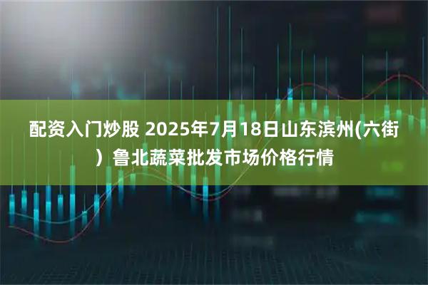 配资入门炒股 2025年7月18日山东滨州(六街）鲁北蔬菜批发市场价格行情