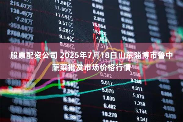 股票配资公司 2025年7月18日山东淄博市鲁中蔬菜批发市场价格行情