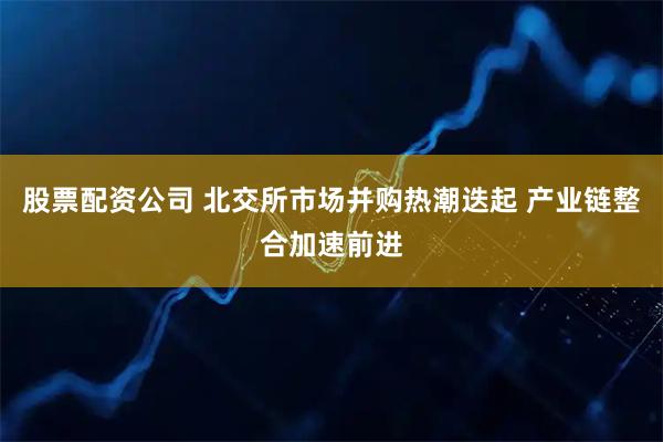 股票配资公司 北交所市场并购热潮迭起 产业链整合加速前进