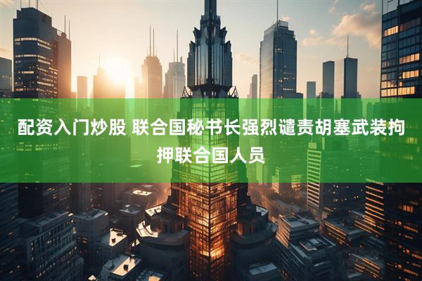 配资入门炒股 联合国秘书长强烈谴责胡塞武装拘押联合国人员