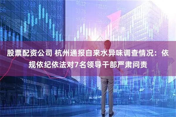 股票配资公司 杭州通报自来水异味调查情况：依规依纪依法对7名领导干部严肃问责