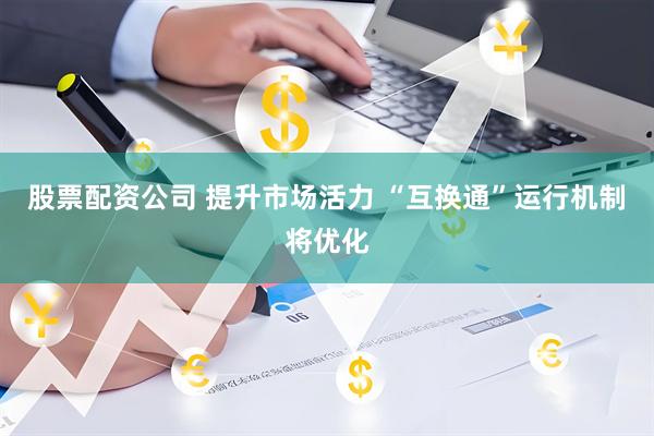 股票配资公司 提升市场活力 “互换通”运行机制将优化