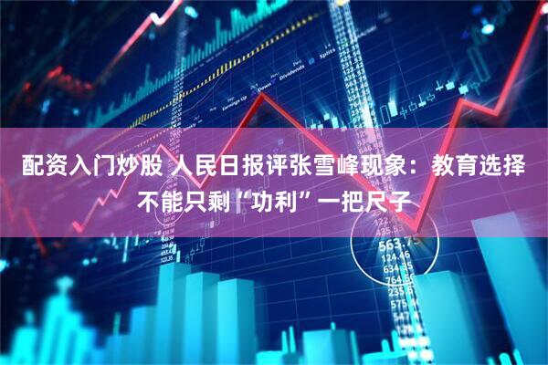 配资入门炒股 人民日报评张雪峰现象：教育选择不能只剩“功利”一把尺子