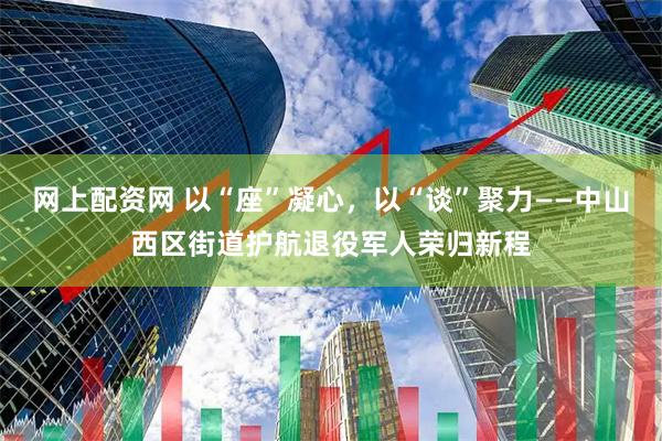 网上配资网 以“座”凝心，以“谈”聚力——中山西区街道护航退役军人荣归新程