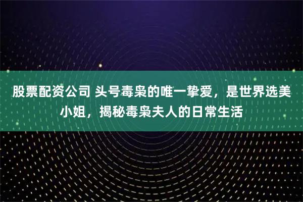 股票配资公司 头号毒枭的唯一挚爱，是世界选美小姐，揭秘毒枭夫人的日常生活